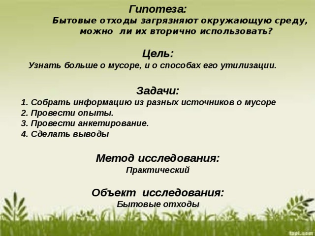 Гипотеза:  Бытовые отходы загрязняют окружающую среду,  можно ли их вторично использовать?   Цель:  Узнать больше о мусоре, и о способах его утилизации.  Задачи:  1. Собрать информацию из разных источников о мусоре  2. Провести опыты.  3. Провести анкетирование.  4. Сделать выводы  Метод исследования: Практический  Объект исследования: Бытовые отходы  