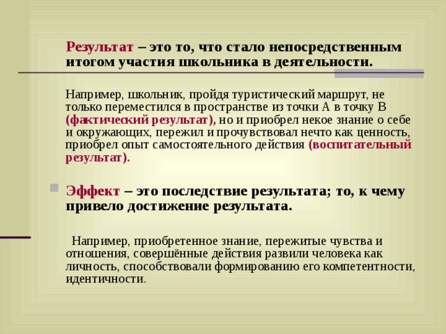  Результат – это то, что стало непосредственным итогом участия школьника в деятельности.  Например, школьник, пройдя туристический маршрут, не только переместился в пространстве из точки А в точку В (фактический результат), но и приобрел некое знание о себе и окружающих, пережил и прочувствовал нечто как ценность, приобрел опыт самостоятельного действия (воспитательный результат).  Эффект – это последствие результата; то, к чему привело достижение результата.   Например, приобретенное знание, пережитые чувства и отношения, совершённые действия развили человека как личность, способствовали формированию его компетентности, идентичности. 