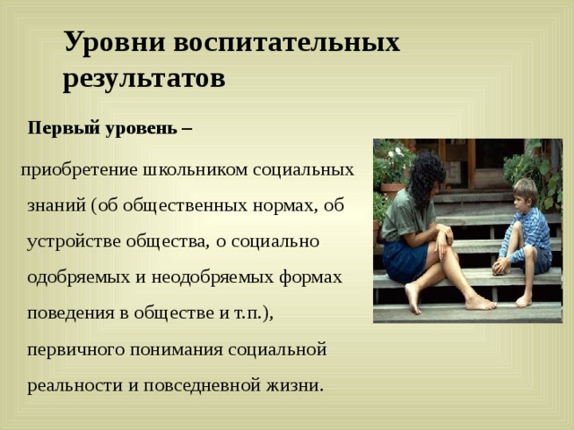 Уровни воспитательных результатов  Первый уровень –  приобретение школьником социальных знаний (об общественных нормах, об устройстве общества, о социально одобряемых и неодобряемых формах поведения в обществе и т.п.), первичного понимания социальной реальности и повседневной жизни. 