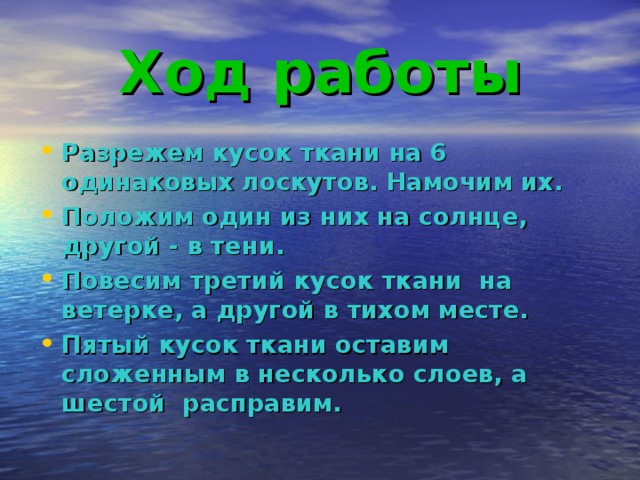 Ход работы Разрежем кусок ткани на 6 одинаковых лоскутов. Намочим их. Положим один из них на солнце, другой - в тени. Повесим третий кусок ткани на ветерке, а другой в тихом месте. Пятый кусок ткани оставим сложенным в несколько слоев, а шестой расправим.   