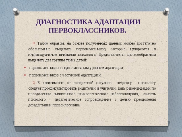 Диагностика адаптации первоклассников. Таким образом, на основе полученных данных можно достаточно обоснованно выделить первоклассников, которые нуждаются в индивидуальном внимании психолога. Представляется целесообразным выделить две группы таких детей: первоклассников с недостаточным уровнем адаптации; первоклассников с частичной адаптацией. В зависимости от конкретной ситуации педагогу - психологу следует проконсультировать родителей и учителей, дать рекомендации по преодолению выявленного психологического неблагополучия, оказать психолого – педагогическое сопровождение с целью преодоления дезадаптации первоклассника. 