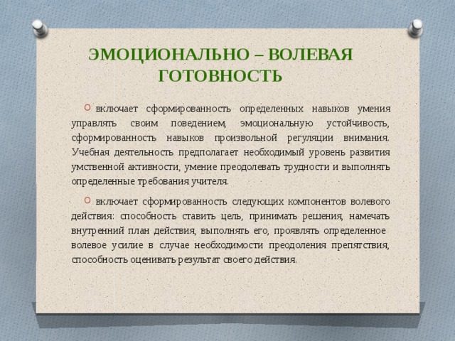 Эмоционально – волевая готовность включает сформированность определенных навыков умения управлять своим поведением, эмоциональную устойчивость, сформированность навыков произвольной регуляции внимания. Учебная деятельность предполагает необходимый уровень развития умственной активности, умение преодолевать трудности и выполнять определенные требования учителя. включает сформированность следующих компонентов волевого действия: способность ставить цель, принимать решения, намечать внутренний план действия, выполнять его, проявлять определенное волевое усилие в случае необходимости преодоления препятствия, способность оценивать результат своего действия. 