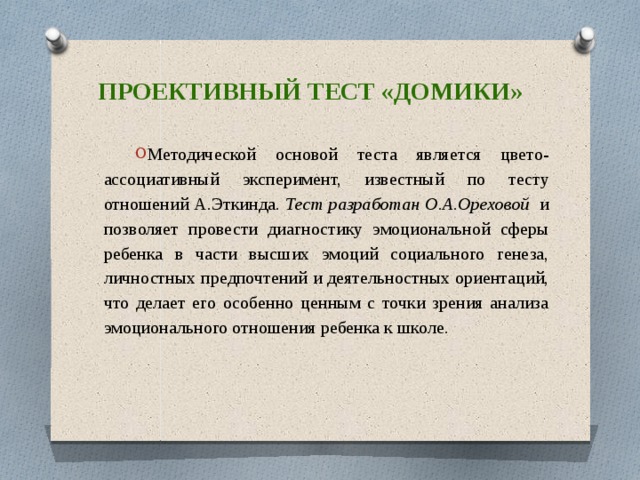 Проективный тест «домики» Методической основой теста является цвето-ассоциативный эксперимент, известный по тесту отношений А.Эткинда. Тест разработан О.А.Ореховой и позволяет провести диагностику эмоциональной сферы ребенка в части высших эмоций социального генеза, личностных предпочтений и деятельностных ориентаций, что делает его особенно ценным с точки зрения анализа эмоционального отношения ребенка к школе. 