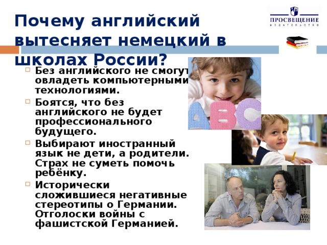 Почему английский вытесняет немецкий в школах России? Без английского не смогут овладеть компьютерными технологиями. Боятся, что без английского не будет профессионального будущего. Выбирают иностранный язык не дети, а родители. Страх не суметь помочь ребёнку. Исторически сложившиеся негативные стереотипы о Германии. Отголоски войны с фашистской Германией.  