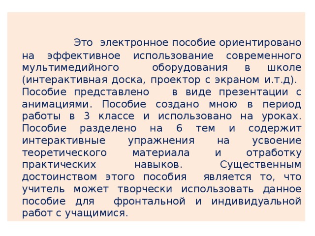   Это электронное пособие ориентировано на эффективное использование современного мультимедийного оборудования в школе (интерактивная доска, проектор с экраном и.т.д). Пособие представлено в виде презентации с анимациями. Пособие создано мною в период работы в 3 классе и использовано на уроках. Пособие разделено на 6 тем и содержит интерактивные упражнения на усвоение теоретического материала и отработку практических навыков. Существенным достоинством этого пособия является то, что учитель может творчески использовать данное пособие для фронтальной и индивидуальной работ с учащимися. 
