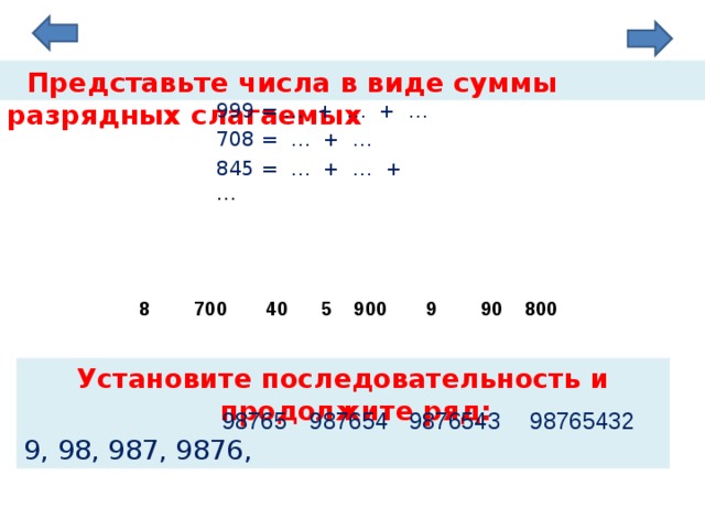  Представьте числа в виде суммы разрядных слагаемых 999 = … + … + … 708 = … + … 845 = … + … + … 9 700  8  800 40 900  90  5 Установите последовательность и продолжите ряд: 9, 98, 987, 9876, 98765 987654 9876543 98765432  