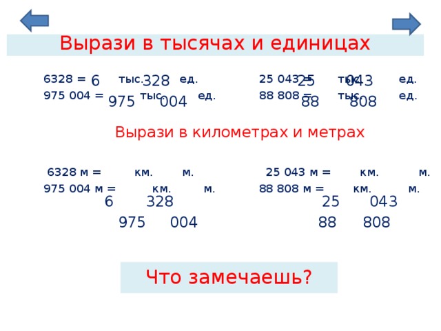 Вырази в тысячах и единицах 6 328 25  043   6328 = тыс. ед. 25 043 = тыс. ед.  975 004 = тыс. ед. 88 808 = тыс. ед.  Вырази в километрах и метрах   6328 м = км. м. 25 043 м = км. м.  975 004 м = км. м. 88 808 м = км. м. 808 975 88 004 6 328 25  043  975 004 88 808 Что замечаешь? 