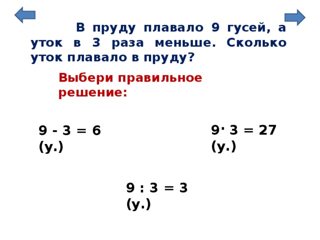  В пруду плавало 9 гусей, а уток в 3 раза меньше. Сколько уток плавало в пруду? Выбери правильное решение: . 9 3 = 27 (у.) 9 - 3 = 6 (у.) 9 : 3 = 3 (у.) 