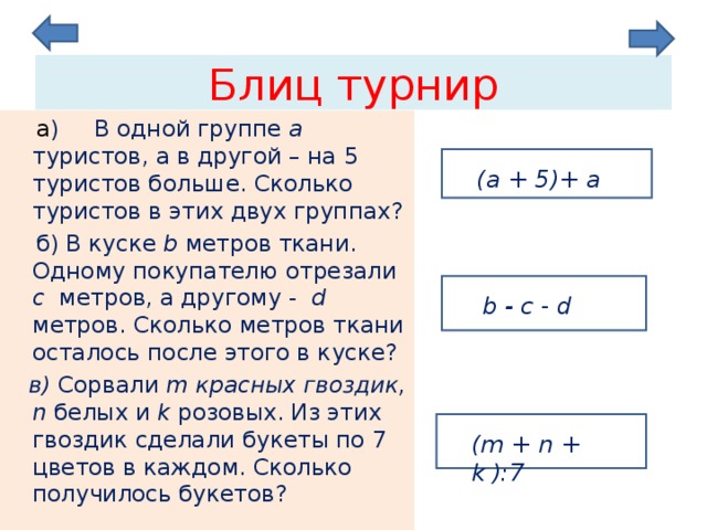 Блиц турнир  а ) В одной группе  a туристов, а в другой – на 5 туристов больше. Сколько туристов в этих двух группах?  б) В куске b  метров ткани. Одному покупателю отрезали c метров, а другому - d  метров. Сколько метров ткани осталось после этого в куске?  в) Сорвали m красных гвоздик, n  белых и  k  розовых. Из этих гвоздик сделали букеты по 7 цветов в каждом. Сколько получилось букетов? ( a + 5)+ a  b -  c - d  ( m + n + k ):7 