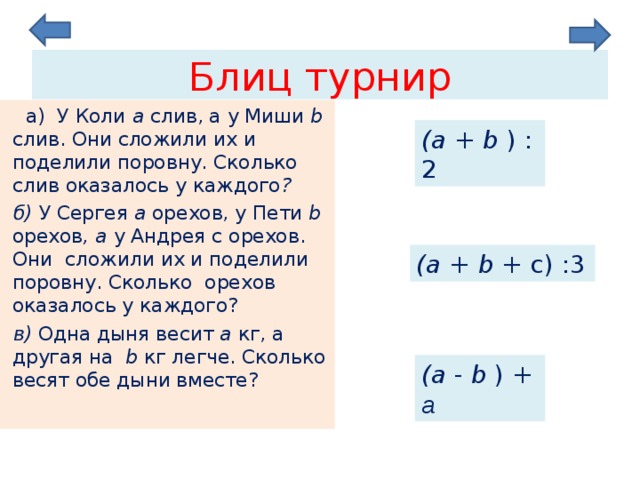 Блиц турнир  а) У Коли a  слив, а у Миши b слив. Они сложили их и поделили поровну. Сколько слив оказалось у каждого ?  б) У Сергея a орехов, у Пети b  орехов , а у Андрея c орехов. Они  сложили их и поделили поровну. Сколько орехов оказалось у каждого? в) Одна дыня весит a  кг, а другая на b кг легче. Сколько весят обе дыни вместе? ( a  + b ) :2 ( a  + b + с) :3 ( a  - b ) + a  