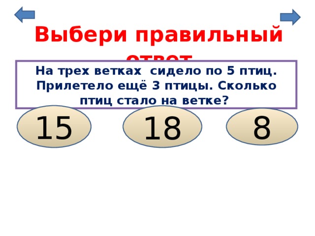 Выбери правильный ответ На трех ветках сидело по 5 птиц. Прилетело ещё 3 птицы. Сколько птиц стало на ветке? 15 18 8 