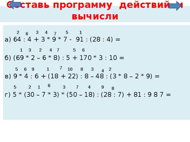Составь программу действий и вычисли а) 64 : 4 + 3 * 9 * 7 - 91 : (28 : 4) = б) (69 * 2 – 6 * 8) : 5 + 170 * 3 : 10 = в) 9 * 4 : 6 + (18 + 22) : 8 – 48 : (3 * 8 – 2 * 9) = г) 5 * (30 – 7 * 3) * (50 – 18) : (28 : 7) + 81 : 9 8 7 = 2 4 5 3 1 6 7 6 7 4 5 3 2 1 7 10 9 8 5 6 2 1 3 4 6 1 2 3 4 5 7 9 8 