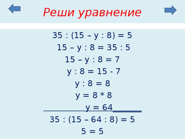 Реши уравнение 35 : (15 – у : 8) = 5  15 – у : 8 = 35 : 5 15 – у : 8 = 7  у : 8 = 15 - 7 у : 8 = 8  у = 8 * 8  у = 64_______ 35 : (15 – 64 : 8) = 5 5 = 5 