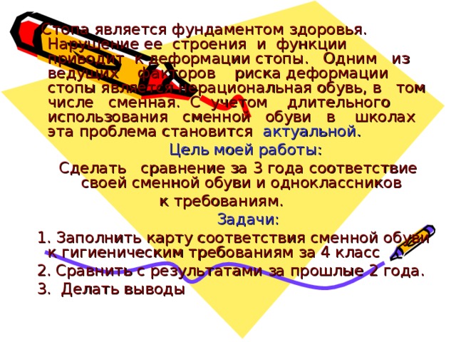  Стопа является фундаментом здоровья. Нарушение ее строения и функции приводит к деформации стопы. Одним из ведущих факторов риска деформации стопы является нерациональная обувь, в том числе сменная. С учетом длительного использования сменной обуви в школах эта проблема становится актуальной.  Цель моей работы:  Сделать сравнение за 3 года соответствие своей сменной обуви и одноклассников к требованиям.  Задачи:  1. Заполнить карту соответствия сменной обуви к гигиеническим требованиям за 4 класс  2. Сравнить с результатами за прошлые 2 года.  3. Делать выводы 