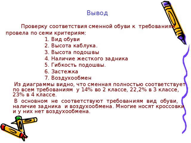 Вывод  Проверку соответствия сменной обуви к требованиям провела по семи критериям:  1. Вид обуви  2. Высота каблука.  3. Высота подошвы  4. Наличие жесткого задника  5. Гибкость подошвы.  6. Застежка  7. Воздухообмен  Из диаграммы видно, что сменная полностью соответствует по всем требованиям у 14% во 2 классе, 22,2% в 3 классе, 23% в 4 классе.  В основном не соответствуют требованиям вид обуви, наличие задника и воздухообмена. Многие носят кроссовки и у них нет воздухообмена. 