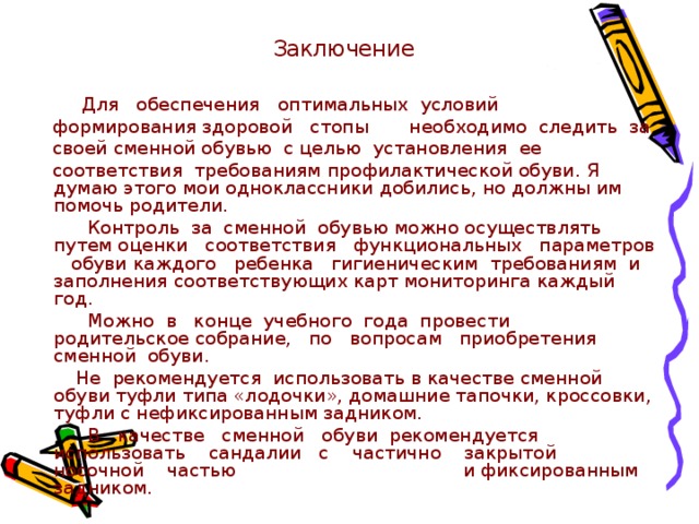 Заключение  Для обеспечения оптимальных условий  формирования здоровой стопы необходимо следить за  своей сменной обувью с целью установления ее  соответствия требованиям профилактической обуви. Я думаю этого мои одноклассники добились, но должны им помочь родители.  Контроль за сменной обувью можно осуществлять путем оценки соответствия функциональных параметров обуви каждого ребенка гигиеническим требованиям и заполнения соответствующих карт мониторинга каждый год.  Можно в конце учебного года провести родительское собрание, по вопросам приобретения сменной обуви.  Не рекомендуется использовать в качестве сменной обуви туфли типа «лодочки», домашние тапочки, кроссовки, туфли с нефиксированным задником.  В качестве сменной обуви рекомендуется использовать сандалии с частично закрытой носочной частью и фиксированным задником. 