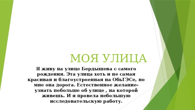 МОЯ УЛИЦА Я живу на улице Бердышева с самого рождения. Эта улица хоть и не самая красивая и благоустроенная на ОбьГЭСе, но мне она дорога. Естественное желание- узнать побольше об улице , на которой живешь. И я провела небольшую исследовательскую работу.           