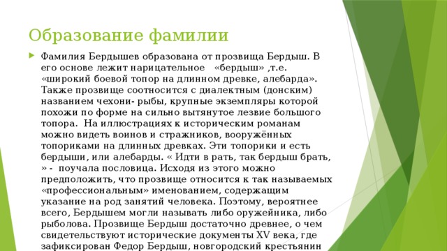Образование фамилии Фамилия Бердышев образована от прозвища Бердыш. В его основе лежит нарицательное   «бердыш» ,т.е. «широкий боевой топор на длинном древке, алебарда». Также прозвище соотносится с диалектным (донским) названием чехони- рыбы, крупные экземпляры которой похожи по форме на сильно вытянутое лезвие большого топора.  На иллюстрациях к историческим романам можно видеть воинов и стражников, вооружённых топориками на длинных древках. Эти топорики и есть бердыши, или алебарды. « Идти в рать, так бердыш брать, » -  поучала пословица. Исходя из этого можно предположить, что прозвище относится к так называемых «профессиональным» именованием, содержащим указание на род занятий человека. Поэтому, вероятнее всего, Бердышем могли называть либо оружейника, либо рыболова. Прозвище Бердыш достаточно древнее, о чем свидетельствуют исторические документы XV века, где зафиксирован Федор Бердыш, новгородский крестьянин ( 1498г.). Бердыш со временем получил фамилию Бердышев. 