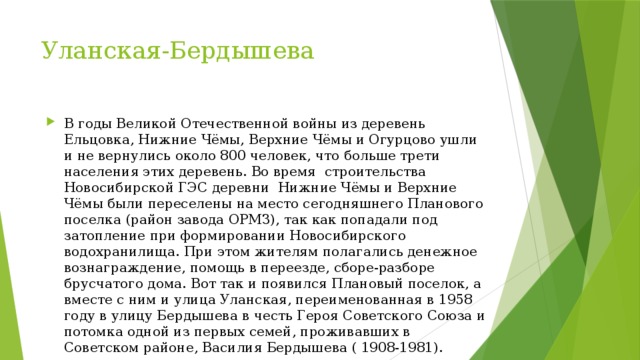 Уланская-Бердышева В годы Великой Отечественной войны из деревень Ельцовка, Нижние Чёмы, Верхние Чёмы и Огурцово ушли и не вернулись около 800 человек, что больше трети населения этих деревень. Во время  строительства Новосибирской ГЭС деревни  Нижние Чёмы и Верхние Чёмы были переселены на место сегодняшнего Планового поселка (район завода ОРМЗ), так как попадали под затопление при формировании Новосибирского водохранилища. При этом жителям полагались денежное вознаграждение, помощь в переезде, сборе-разборе брусчатого дома. Вот так и появился Плановый поселок, а вместе с ним и улица Уланская, переименованная в 1958 году в улицу Бердышева в честь Героя Советского Союза и потомка одной из первых семей, проживавших в Советском районе, Василия Бердышева ( 1908-1981). 