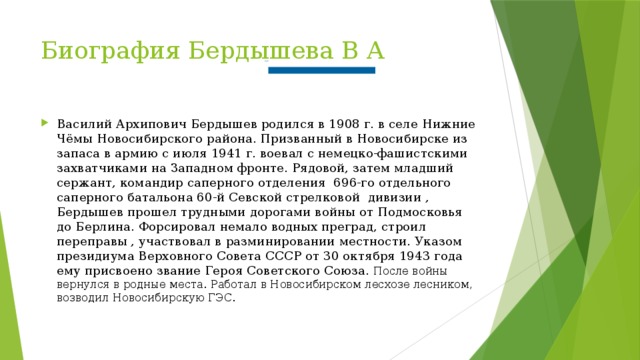 Указом  президиума Верховного Совета СССР от 30 октября 1943 года ему присвоено звание Героя Советского Союза.      Биография Бердышева В А Василий Архипович Бердышев родился в 1908 г. в селе Нижние Чёмы Новосибирского района. Призванный в Новосибирске из запаса в армию с июля 1941 г. воевал с немецко-фашистскими захватчиками на Западном фронте. Рядовой, затем младший сержант, командир саперного отделения  696-го отдельного саперного батальона 60-й Севской стрелковой  дивизии , Бердышев прошел трудными дорогами войны от Подмосковья до Берлина. Форсировал немало водных преград, строил переправы , участвовал в разминировании местности.  Указом  президиума Верховного Совета СССР от 30 октября 1943 года ему присвоено звание Героя Советского Союза.  После войны вернулся в родные места. Работал в Новосибирском лесхозе лесником, возводил Новосибирскую ГЭС. 