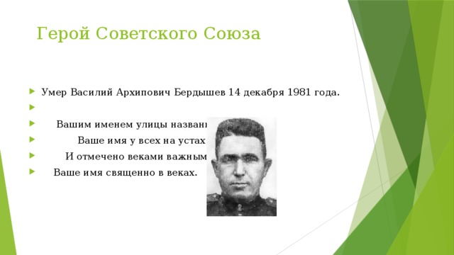 Герой Советского Союза Умер Василий Архипович Бердышев 14 декабря 1981 года.             Вашим именем улицы названы,  Ваше имя у всех на устах         И отмечено веками важными.     Ваше имя священно в веках. 