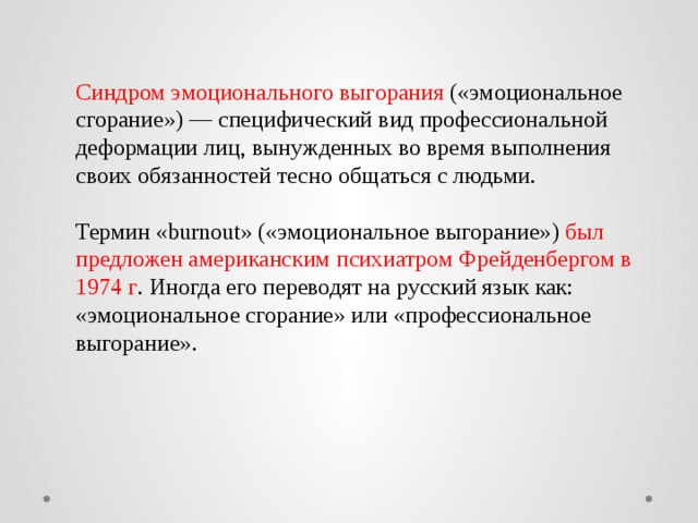 Синдром эмоционального выгорания («эмоциональное сгорание») — специфический вид профессиональной деформации лиц, вынужденных во время выполнения своих обязанностей тесно общаться с людьми. Термин «burnout» («эмоциональное выгорание») был предложен американским психиатром Фрейденбергом в 1974 г . Иногда его переводят на русский язык как: «эмоциональное сгорание» или «профессиональное выгорание». 