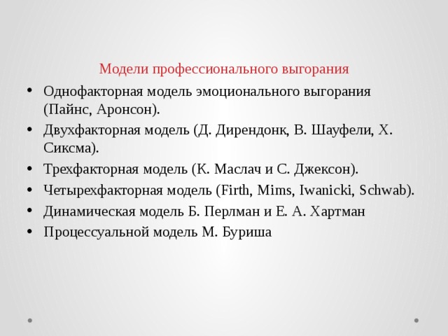 Модели профессионального выгорания Однофакторная модель эмоционального выгорания (Пайнс, Аронсон). Двухфакторная модель (Д. Дирендонк, В. Шауфели, X. Сиксма). Трехфакторная модель (К. Маслач и С. Джексон). Четырехфакторная модель (Firth, Mims, Iwanicki, Schwab). Динамическая модель Б. Перлман и Е. А. Хартман Процессуальной модель М. Буриша 