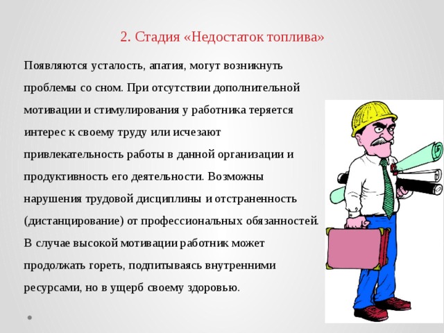 2. Стадия «Недостаток топлива» Появляются усталость, апатия, могут возникнуть проблемы со сном. При отсутствии дополнительной мотивации и стимулирования у работника теряется интерес к своему труду или исчезают привлекательность работы в данной организации и продуктивность его деятельности. Возможны нарушения трудовой дисциплины и отстраненность (дистанцирование) от профессиональных обязанностей. В случае высокой мотивации работник может продолжать гореть, подпитываясь внутренними ресурсами, но в ущерб своему здоровью. 