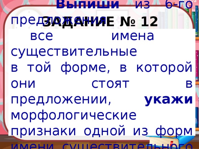 Задание № 12  Выпиши из 6-го предложения  все имена существительные в той форме, в которой они стоят в предложении, укажи морфологические признаки одной из форм имени существительного (на выбор). 