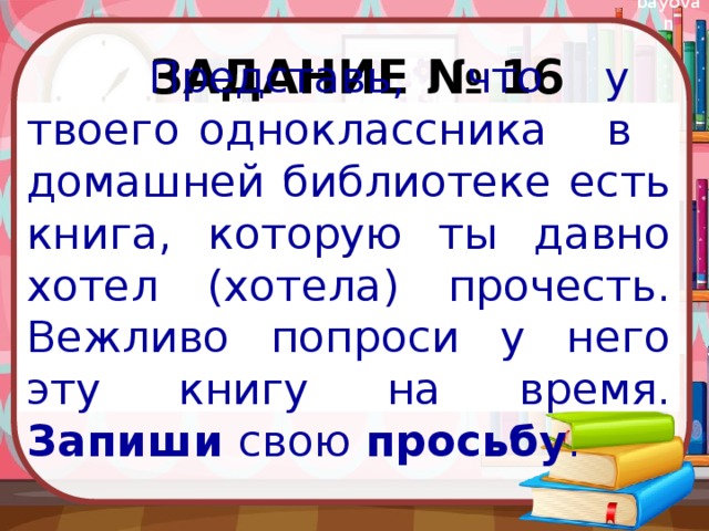 Задание № 16  Представь, что у твоего одноклассника в домашней библиотеке есть книга, которую ты давно хотел (хотела) прочесть. Вежливо попроси у него эту книгу на время. Запиши свою просьбу . 