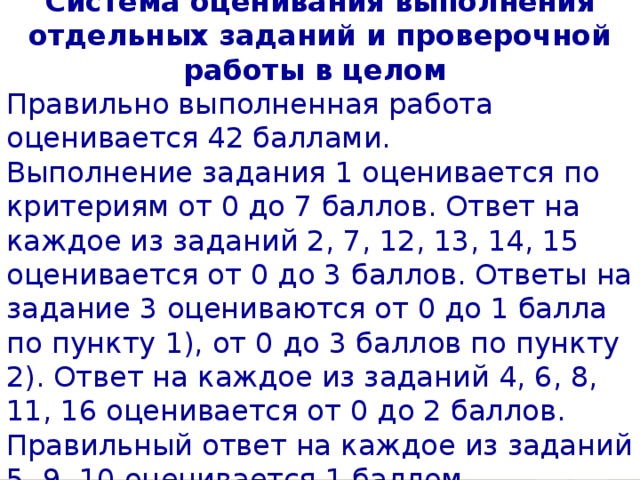 Система оценивания выполнения отдельных заданий и проверочной работы в целом Правильно выполненная работа оценивается 42 баллами. Выполнение задания 1 оценивается по критериям от 0 до 7 баллов. Ответ на каждое из заданий 2, 7, 12, 13, 14, 15 оценивается от 0 до 3 баллов. Ответы на задание 3 оцениваются от 0 до 1 балла по пункту 1), от 0 до 3 баллов по пункту 2). Ответ на каждое из заданий 4, 6, 8, 11, 16 оценивается от 0 до 2 баллов. Правильный ответ на каждое из заданий 5, 9, 10 оценивается 1 баллом. 