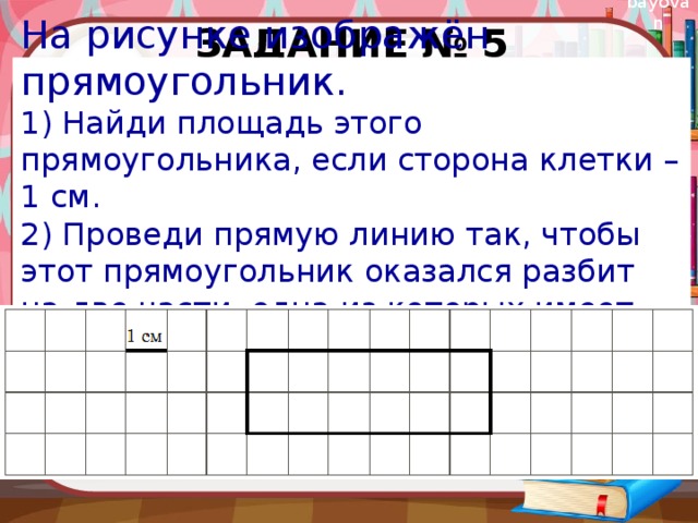 Задание № 5 На рисунке изображён прямоугольник. 1) Найди площадь этого прямоугольника, если сторона клетки – 1 см. 2) Проведи прямую линию так, чтобы этот прямоугольник оказался разбит на две части, одна из которых имеет периметр 8 см. 