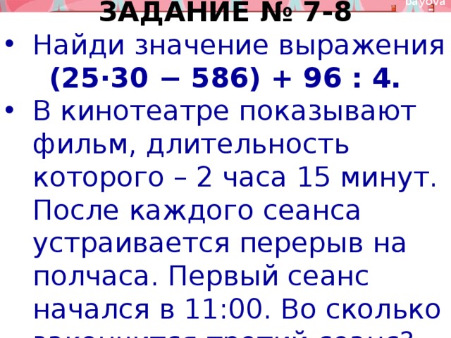 ЗАДАНИЕ № 7-8 Найди значение выражения (25⋅30 − 586) + 96 : 4. В кинотеатре показывают фильм, длительность которого – 2 часа 15 минут. После каждого сеанса устраивается перерыв на полчаса. Первый сеанс начался в 11:00. Во сколько закончится третий сеанс? 