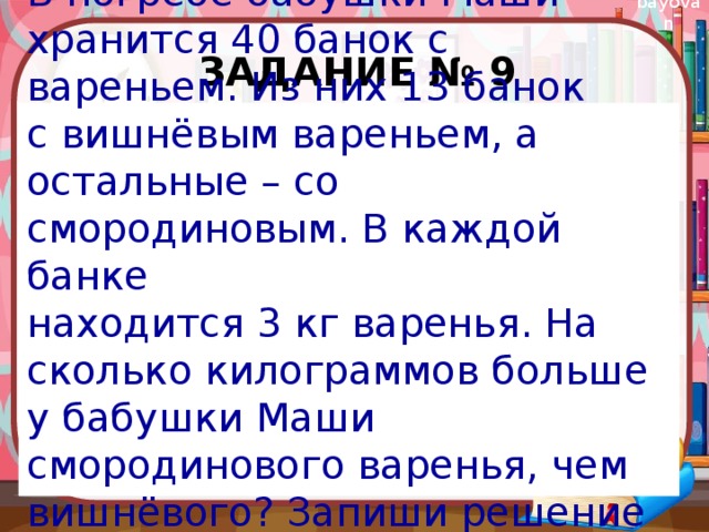 Задание № 9 В погребе бабушки Маши хранится 40 банок с вареньем. Из них 13 банок с вишнёвым вареньем, а остальные – со смородиновым. В каждой банке находится 3 кг варенья. На сколько килограммов больше у бабушки Маши смородинового варенья, чем вишнёвого? Запиши решение и ответ. 
