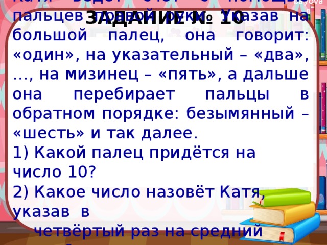 Задание № 10 Катя ведёт счёт с помощью пальцев правой руки. Указав на большой палец, она говорит: «один», на указательный – «два», …, на мизинец – «пять», а дальше она перебирает пальцы в обратном порядке: безымянный – «шесть» и так далее. 1) Какой палец придётся на число 10? 2) Какое число назовёт Катя, указав в  четвёртый раз на средний палец? 