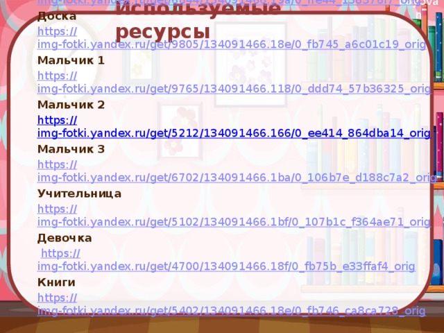  Используемые ресурсы Фон https:// img-fotki.yandex.ru/get/6844/134091466.19a/0_ffe44_138376f7_orig Доска https:// img-fotki.yandex.ru/get/9805/134091466.18e/0_fb745_a6c01c19_orig Мальчик 1 https:// img-fotki.yandex.ru/get/9765/134091466.118/0_ddd74_57b36325_orig Мальчик 2 https:// img-fotki.yandex.ru/get/5212/134091466.166/0_ee414_864dba14_orig Мальчик 3 https:// img-fotki.yandex.ru/get/6702/134091466.1ba/0_106b7e_d188c7a2_orig Учительница https:// img-fotki.yandex.ru/get/5102/134091466.1bf/0_107b1c_f364ae71_orig Девочка  https:// img-fotki.yandex.ru/get/4700/134091466.18f/0_fb75b_e33ffaf4_orig Книги https:// img-fotki.yandex.ru/get/5402/134091466.18e/0_fb746_ca8ca728_orig 