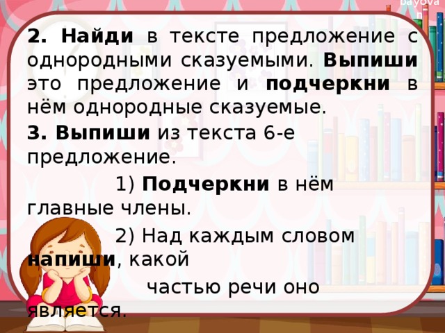  2. Найди в тексте предложение с однородными сказуемыми. Выпиши это предложение и подчеркни в нём однородные сказуемые. 3. Выпиши из текста 6-е предложение.  1) Подчеркни в нём главные члены.  2) Над каждым словом напиши , какой  частью речи оно является. 