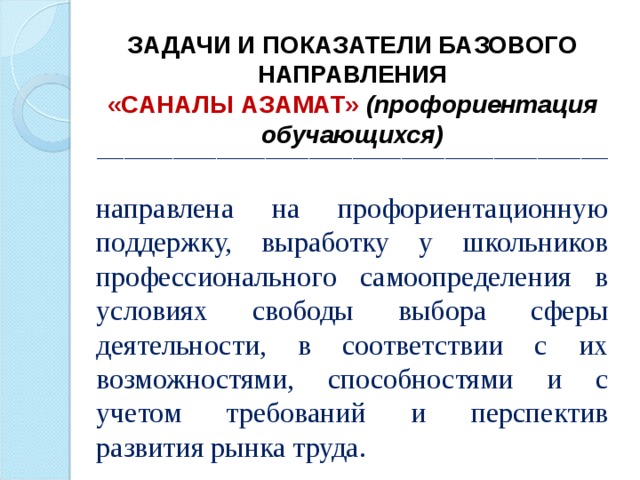ЗАДАЧИ И ПОКАЗАТЕЛИ БАЗОВОГО НАПРАВЛЕНИЯ «САНАЛЫ АЗАМАТ» (профориентация обучающихся) ______________________________________________________________________________________________  направлена на профориентационную поддержку, выработку у школьников профессионального самоопределения в условиях свободы выбора сферы деятельности, в соответствии с их возможностями, способностями и с учетом требований и перспектив развития рынка труда.   