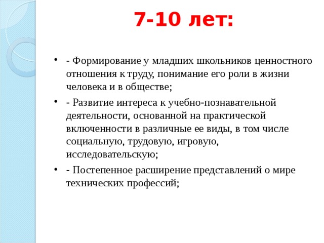 7-10 лет:   - Формирование у младших школьников ценностного отношения к труду, понимание его роли в жизни человека и в обществе; - Развитие интереса к учебно-познавательной деятельности, основанной на практической включенности в различные ее виды, в том числе социальную, трудовую, игровую, исследовательскую; - Постепенное расширение представлений о мире технических профессий;  
