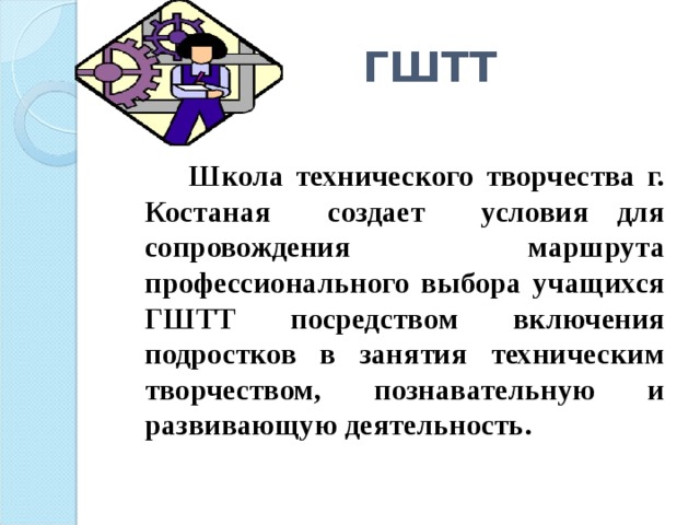 ГШТТ  Школа технического творчества г. Костаная создает условия для сопровождения маршрута профессионального выбора учащихся ГШТТ посредством включения подростков в занятия техническим творчеством, познавательную и развивающую деятельность. 