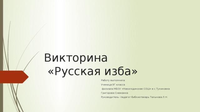 Викторина  «Русская изба» Работу выполнила: Ученица 9Г класса  филиала МБОУ «Новолядинская СОШ» в с.Тулиновка Григорова Снежанна Руководитель- педагог-библиотекарь Тельнова Л.Н. 