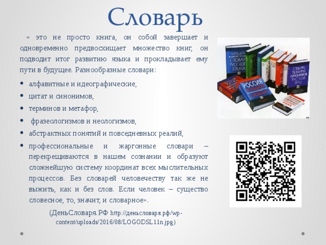 Словарь  « это не просто книга, он собой завершает и одновременно предвосхищает множество книг, он подводит итог развитию языка и прокладывает ему пути в будущее. Разнообразные словари: алфавитные и идеографические, цитат и синонимов, терминов и метафор,  фразеологизмов и неологизмов, абстрактных понятий и повседневных реалий, профессиональные и жаргонные словари – перекрещиваются в нашем сознании и образуют сложнейшую систему координат всех мыслительных процессов. Без словарей человечеству так же не выжить, как и без слов. Если человек – существо словесное, то, значит, и словарное». (ДеньСловаря.РФ http://деньсловаря.рф/wp-content/uploads/2016/08/LOGODSL11n.jpg) 