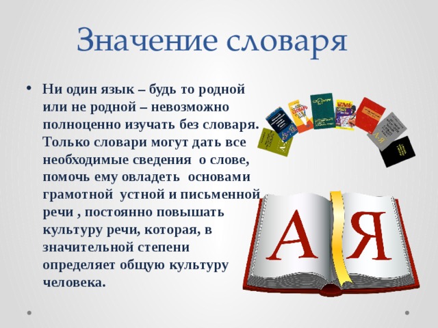 Значение словаря Ни один язык – будь то родной или не родной – невозможно полноценно изучать без словаря. Только словари могут дать все необходимые сведения о слове, помочь ему овладеть основами грамотной устной и письменной речи , постоянно повышать культуру речи, которая, в значительной степени определяет общую культуру человека.  