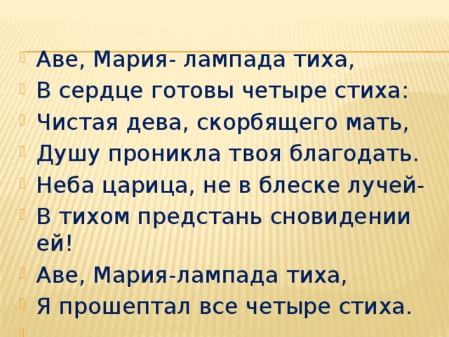 Аве, Мария- лампада тиха, В сердце готовы четыре стиха: Чистая дева, скорбящего мать, Душу проникла твоя благодать. Неба царица, не в блеске лучей- В тихом предстань сновидении ей! Аве, Мария-лампада тиха, Я прошептал все четыре стиха.  А.Фет 