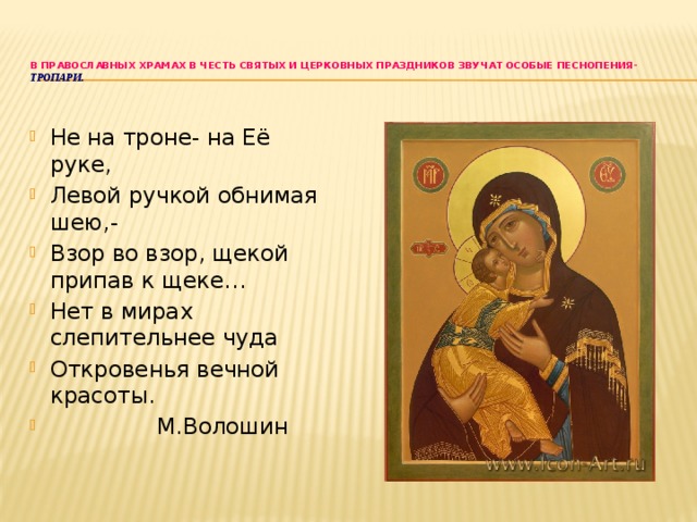 В православных храмах в честь святых и церковных праздников звучат особые песнопения- тропари.   Не на троне- на Её руке, Левой ручкой обнимая шею,- Взор во взор, щекой припав к щеке… Нет в мирах слепительнее чуда Откровенья вечной красоты.  М.Волошин 