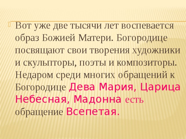 Вот уже две тысячи лет воспевается образ Божией Матери. Богородице посвящают свои творения художники и скульпторы, поэты и композиторы. Недаром среди многих обращений к Богородице Дева Мария, Царица Небесная, Мадонна есть обращение Всепетая. 