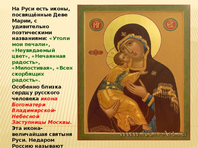 На Руси есть иконы, посвящённые Деве Марии, с удивительно поэтическими названиями: «Утоли мои печали», «Неувядаемый цвет», «Нечаянная радость», «Милостивая», «Всех скорбящих радость». Особенно близка сердцу русского человека икона Богоматери Владимирской- Небесной Заступницы Москвы. Эта икона-величайшая святыня Руси. Недаром Россию называют домом Богородицы. 