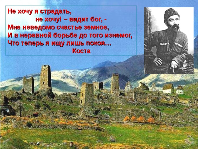 Не хочу я страдать,  не хочу! – видит бог, - Мне неведомо счастье земное, И в неравной борьбе до того изнемог, Что теперь я ищу лишь покоя…  Коста