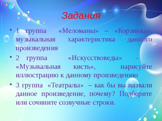 Задания 1 группа «Меломаны» – «Корзинка», музыкальная характеристика данного произведения 2 группа «Искусствоведы» - «Музыкальная кисть», нарисуйте иллюстрацию к данному произведению 3 группа «Театралы» – как бы вы назвали данное произведение, почему? Подберите или сочините созвучные строки.   
