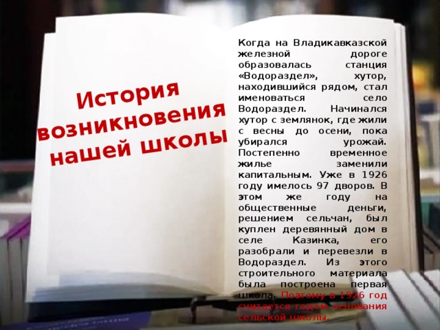 История возникновения нашей школы Когда на Владикавказской железной дороге образовалась станция «Водораздел», хутор, находившийся рядом, стал именоваться село Водораздел. Начинался хутор с землянок, где жили с весны до осени, пока убирался урожай. Постепенно временное жилье заменили капитальным. Уже в 1926 году имелось 97 дворов. В этом же году на общественные деньги, решением сельчан, был куплен деревянный дом в селе Казинка, его разобрали и перевезли в Водораздел. Из этого строительного материала была построена первая школа. Поэтому в 1926 год считается годом основания сельской школы. 